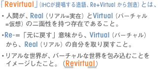 �uRevirtual�v�iIHC���񏥂��鑢��ARe+Virtual ����n���j�Ƃ́A�E�l�Ԃ��AReal�i���A��=���݁j��Virtual�i�o�[�`����=���z�j�̓�ʐ��������݂ł��邱�ƁB�ERe-=�u���ɖ߂��v�Ӗ�����AVirtual�i�o�[�`�����j����Real�i���A���j�̎��������߂����ƁB�E���A���Ȑ��E���A�o�[�`�����Ȑ��E���ݍ��ނ��Ƃ��C���[�W�������ƁB�iRevirtual�j